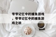 爷爷记忆中的捕鱼游戏,爷爷记忆中的捕鱼游戏之旅 爷爷记忆中的捕鱼游戏,爷爷记忆中的捕鱼游戏之旅