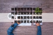 捕鱼游戏任务攻略,如何通过视频快速完成任务,捕鱼游戏任务攻略,视频快速完成任务秘诀 捕鱼游戏任务攻略,如何通过视频快速完成任务,捕鱼游戏任务攻略,视频快速完成任务秘诀