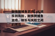 新棋牌捕鱼游戏,从娱乐到风险,新棋牌捕鱼游戏,娱乐与风险之间的博弈 新棋牌捕鱼游戏,从娱乐到风险,新棋牌捕鱼游戏,娱乐与风险之间的博弈