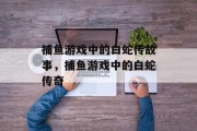 捕鱼游戏中的白蛇传故事,捕鱼游戏中的白蛇传奇 捕鱼游戏中的白蛇传故事,捕鱼游戏中的白蛇传奇
