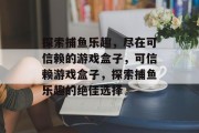探索捕鱼乐趣,尽在可信赖的游戏盒子,可信赖游戏盒子,探索捕鱼乐趣的绝佳选择 探索捕鱼乐趣,尽在可信赖的游戏盒子,可信赖游戏盒子,探索捕鱼乐趣的绝佳选择