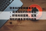 轩克科技官网捕鱼游戏，深海探险的科技体验，轩克科技官网，深海探险的捕鱼游戏科技体验
