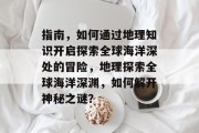 指南，如何通过地理知识开启探索全球海洋深处的冒险，地理探索全球海洋深渊，如何解开神秘之谜？