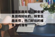 探索乐趣无穷,哪些捕鱼游戏好玩的,探索乐趣无穷,热门好玩的捕鱼游戏推荐 探索乐趣无穷,哪些捕鱼游戏好玩的,探索乐趣无穷,热门好玩的捕鱼游戏推荐