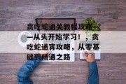贪吃蛇通关教程攻略——从头开始学习!,贪吃蛇通宵攻略,从零基础到精通之路 贪吃蛇通关教程攻略——从头开始学习!,贪吃蛇通宵攻略,从零基础到精通之路