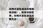 动物大冒险通关攻略视频详解!,探索动物世界,动物大冒险通关攻略大全! 动物大冒险通关攻略视频详解!,探索动物世界,动物大冒险通关攻略大全!