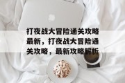 打夜战大冒险通关攻略最新,打夜战大冒险通关攻略,最新攻略解析 打夜战大冒险通关攻略最新,打夜战大冒险通关攻略,最新攻略解析