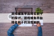 游戏捕鱼平台排名前十的探讨,游戏捕鱼平台排名前十的深度解析 游戏捕鱼平台排名前十的探讨,游戏捕鱼平台排名前十的深度解析