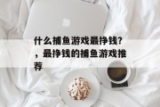 什么捕鱼游戏最挣钱?,最挣钱的捕鱼游戏推荐 什么捕鱼游戏最挣钱?,最挣钱的捕鱼游戏推荐