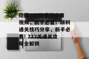 隐藏222关通关攻略视频,新手必看!顺利通关技巧分享,新手必看! 222关通关攻略全解锁 隐藏222关通关攻略视频,新手必看!顺利通关技巧分享,新手必看! 222关通关攻略全解锁