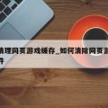 如何清理网页游戏缓存_如何清除网页游戏缓存文件