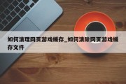 如何清理网页游戏缓存_如何清除网页游戏缓存文件
