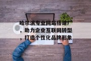 哈尔滨专业网站搭建厂，助力企业互联网转型，打造个性化品牌形象