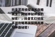 抖音灵异侦探通关攻略男主,揭秘神秘神器的秘密!,抖音玄幻侦探手游攻略男侦探揭开神秘神器秘密!