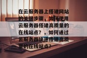 在云服务器上搭建网站的关键步骤，如何使用云服务器搭建高质量的在线站点？，如何通过云服务器快速搭建高质量的在线站点？