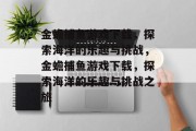 金蟾捕鱼游戏下载,探索海洋的乐趣与挑战,金蟾捕鱼游戏下载,探索海洋的乐趣与挑战之旅 金蟾捕鱼游戏下载,探索海洋的乐趣与挑战,金蟾捕鱼游戏下载,探索海洋的乐趣与挑战之旅