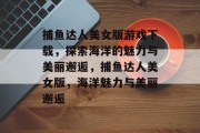 捕鱼达人美女版游戏下载，探索海洋的魅力与美丽邂逅，捕鱼达人美女版，海洋魅力与美丽邂逅