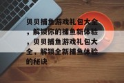 贝贝捕鱼游戏礼包大全，解锁你的捕鱼新体验，贝贝捕鱼游戏礼包大全，解锁全新捕鱼体验的秘诀