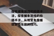 探索捕鱼游戏的拍摄手法,探索捕鱼游戏的拍摄手法,从视觉角度捕捉游戏乐趣的技巧。 探索捕鱼游戏的拍摄手法,探索捕鱼游戏的拍摄手法,从视觉角度捕捉游戏乐趣的技巧。
