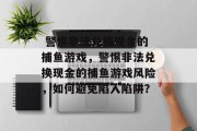 警惕非法兑换现金的捕鱼游戏,警惕非法兑换现金的捕鱼游戏风险,如何避免陷入陷阱?  警惕非法兑换现金的捕鱼游戏,警惕非法兑换现金的捕鱼游戏风险,如何避免陷入陷阱?