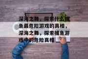 深海之舞,探索什么捕鱼最危险游戏的真相,深海之舞,探索捕鱼游戏中的危险真相 深海之舞,探索什么捕鱼最危险游戏的真相,深海之舞,探索捕鱼游戏中的危险真相