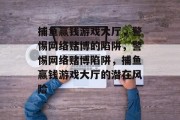 捕鱼赢钱游戏大厅,警惕网络赌博的陷阱,警惕网络赌博陷阱,捕鱼赢钱游戏大厅的潜在风险 捕鱼赢钱游戏大厅,警惕网络赌博的陷阱,警惕网络赌博陷阱,捕鱼赢钱游戏大厅的潜在风险