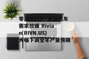 零部件短缺+电动汽车需求放缓 Rivian(RIVN.US)大幅下调全年产量预期