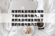 探索鳄鱼游戏捕鱼视频下载的乐趣与魅力,探索鳄鱼游戏捕鱼视频下载的乐趣与魅力之旅 探索鳄鱼游戏捕鱼视频下载的乐趣与魅力,探索鳄鱼游戏捕鱼视频下载的乐趣与魅力之旅