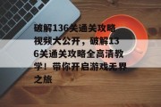 破解136关通关攻略视频大公开，破解136关通关攻略全高清教学！带你开启游戏无界之旅
