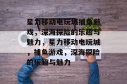 星力移动电玩城捕鱼游戏,深海探险的乐趣与魅力,星力移动电玩城,捕鱼游戏,深海探险的乐趣与魅力 星力移动电玩城捕鱼游戏,深海探险的乐趣与魅力,星力移动电玩城,捕鱼游戏,深海探险的乐趣与魅力