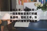 轻松上手，乐趣无穷——探索那些容易打的捕鱼游戏，轻松上手，乐趣无限的捕鱼游戏探索