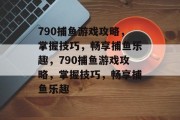 790捕鱼游戏攻略,掌握技巧,畅享捕鱼乐趣,790捕鱼游戏攻略,掌握技巧,畅享捕鱼乐趣 790捕鱼游戏攻略,掌握技巧,畅享捕鱼乐趣,790捕鱼游戏攻略,掌握技巧,畅享捕鱼乐趣