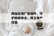 网站检测广告插件，守护网络安全，捍卫用户权益
