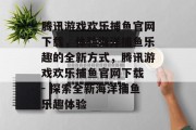 腾讯游戏欢乐捕鱼官网下载,体验海洋捕鱼乐趣的全新方式,腾讯游戏欢乐捕鱼官网下载 - 探索全新海洋捕鱼乐趣体验 腾讯游戏欢乐捕鱼官网下载,体验海洋捕鱼乐趣的全新方式,腾讯游戏欢乐捕鱼官网下载 - 探索全新海洋捕鱼乐趣体验
