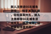 新人注册送66元捕鱼游戏——畅享海洋乐趣，轻松赢取大礼，新人注册即享66元捕鱼游戏大礼，畅游海洋，轻松赢取惊喜奖励！