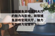 新版捕鱼游戏官网大厅的魅力与影响,新版捕鱼游戏官网大厅,魅力与影响力双提升 新版捕鱼游戏官网大厅的魅力与影响,新版捕鱼游戏官网大厅,魅力与影响力双提升