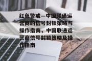 红色警戒—中国联通运营商的信号封锁策略与操作指南,中国联通运营商信号封锁策略及操作指南 红色警戒—中国联通运营商的信号封锁策略与操作指南,中国联通运营商信号封锁策略及操作指南