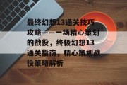 最终幻想13通关技巧攻略——一场精心策划的战役，终极幻想13通关指南，精心策划战役策略解析