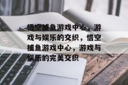 悟空捕鱼游戏中心,游戏与娱乐的交织,悟空捕鱼游戏中心,游戏与娱乐的完美交织 悟空捕鱼游戏中心,游戏与娱乐的交织,悟空捕鱼游戏中心,游戏与娱乐的完美交织