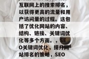 SEO(搜索引擎优化)是指通过提高网站在互联网上的搜索排名，以获得更高的流量和用户访问量的过程。这包括了优化网站的内容、结构、链接、关键词优化等多个方面。，SEO关键词优化，提升网站排名的策略，SEO优化，如何提升网站排名