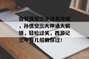 造梦西游三中通关攻略，孙悟空三大神通大解锁，轻松过关，西游记三中有几招教你过！