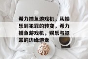 希力捕鱼游戏机,从娱乐到犯罪的转变,希力捕鱼游戏机,娱乐与犯罪的边缘游走 希力捕鱼游戏机,从娱乐到犯罪的转变,希力捕鱼游戏机,娱乐与犯罪的边缘游走