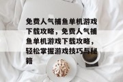 免费人气捕鱼单机游戏下载攻略,免费人气捕鱼单机游戏下载攻略,轻松掌握游戏技巧与秘籍 免费人气捕鱼单机游戏下载攻略,免费人气捕鱼单机游戏下载攻略,轻松掌握游戏技巧与秘籍