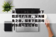 深海捕鱼之旅,探索下载游戏的乐趣,深海捕鱼之旅,探索下载游戏的乐趣与冒险体验 深海捕鱼之旅,探索下载游戏的乐趣,深海捕鱼之旅,探索下载游戏的乐趣与冒险体验