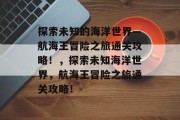 探索未知的海洋世界—航海王冒险之旅通关攻略!,探索未知海洋世界,航海王冒险之旅通关攻略!