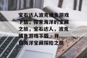 宝石达人波克捕鱼游戏下载,探索海洋的宝藏之旅,宝石达人,波克捕鱼游戏下载 - 开启海洋宝藏探险之旅 宝石达人波克捕鱼游戏下载,探索海洋的宝藏之旅,宝石达人,波克捕鱼游戏下载 - 开启海洋宝藏探险之旅