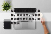 探索捕鱼游戏平台的奥秘，网址指南，探索捕鱼游戏平台的奥秘，网址指南