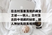 在古村落里发现的藏宝之谜——铜人,古村落古韵中埋藏的秘密,铜人神秘失踪真相揭秘