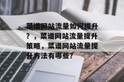 菜谱网站流量如何提升?,菜谱网站流量提升策略,菜谱网站流量提升方法有哪些? 菜谱网站流量如何提升?,菜谱网站流量提升策略,菜谱网站流量提升方法有哪些?