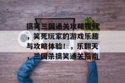 搞笑三国通关攻略视频，笑死玩家的游戏乐趣与攻略体验！，乐翻天，三国杀搞笑通关指南